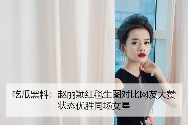 吃瓜黑料：赵丽颖红毯生图对比网友大赞状态优胜同场女星